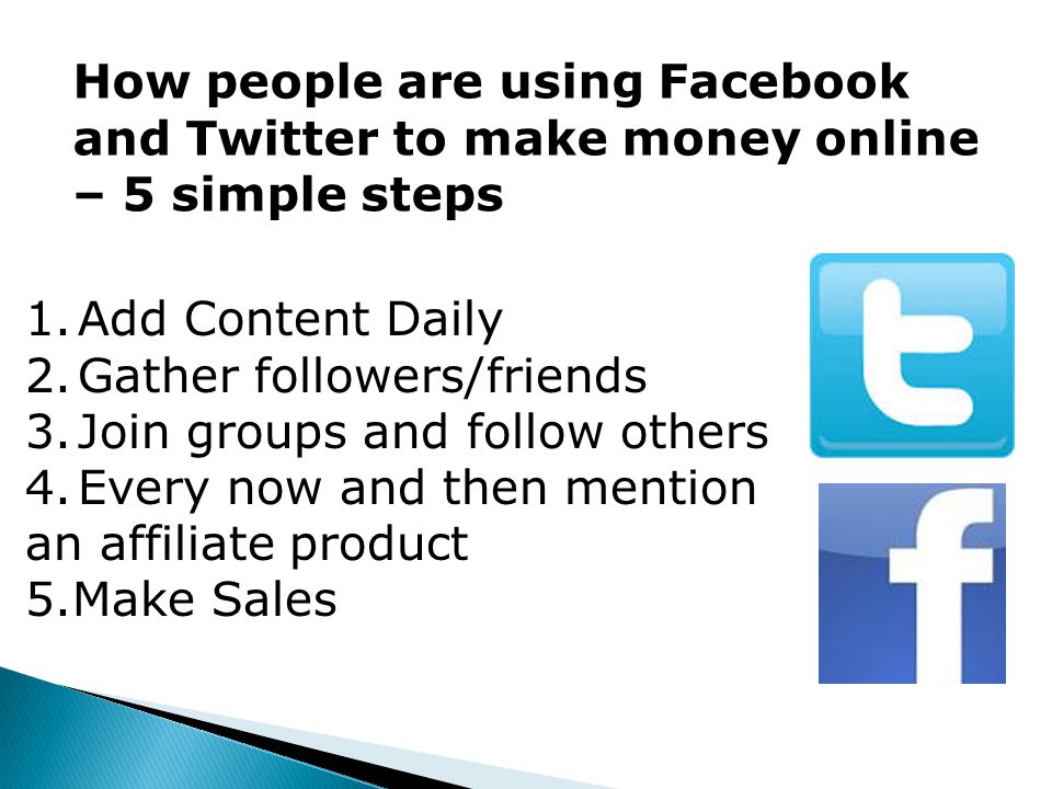 How people are using Facebook and Twitter to make money online – 5 simple steps 1.Add Content Daily 2.Gather followers/friends 3.Join groups and follow others 4.Every now and then mention an affiliate product 5.Make Sales