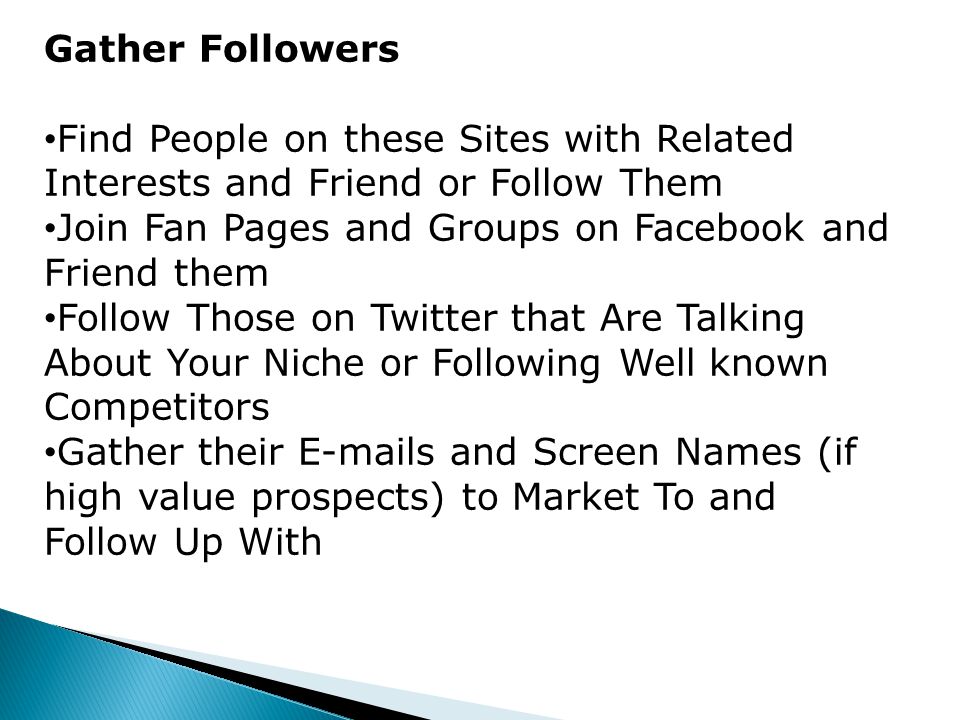 Gather Followers Find People on these Sites with Related Interests and Friend or Follow Them Join Fan Pages and Groups on Facebook and Friend them Follow Those on Twitter that Are Talking About Your Niche or Following Well known Competitors Gather their  s and Screen Names (if high value prospects) to Market To and Follow Up With