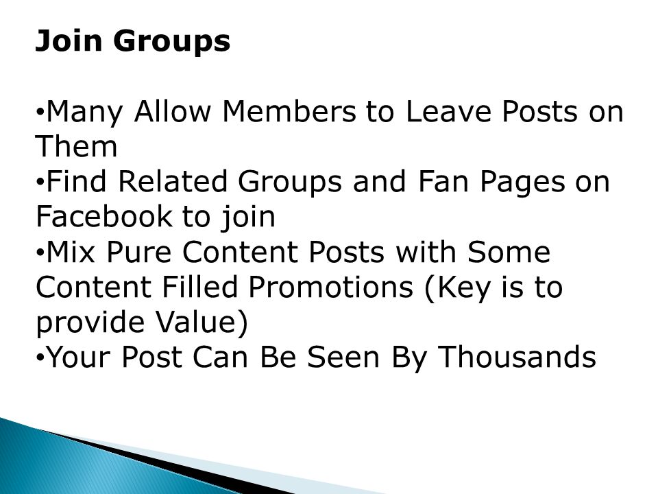 Join Groups Many Allow Members to Leave Posts on Them Find Related Groups and Fan Pages on Facebook to join Mix Pure Content Posts with Some Content Filled Promotions (Key is to provide Value) Your Post Can Be Seen By Thousands