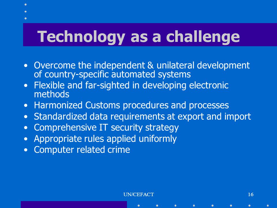UN/CEFACT16 Technology as a challenge Overcome the independent & unilateral development of country-specific automated systems Flexible and far-sighted in developing electronic methods Harmonized Customs procedures and processes Standardized data requirements at export and import Comprehensive IT security strategy Appropriate rules applied uniformly Computer related crime