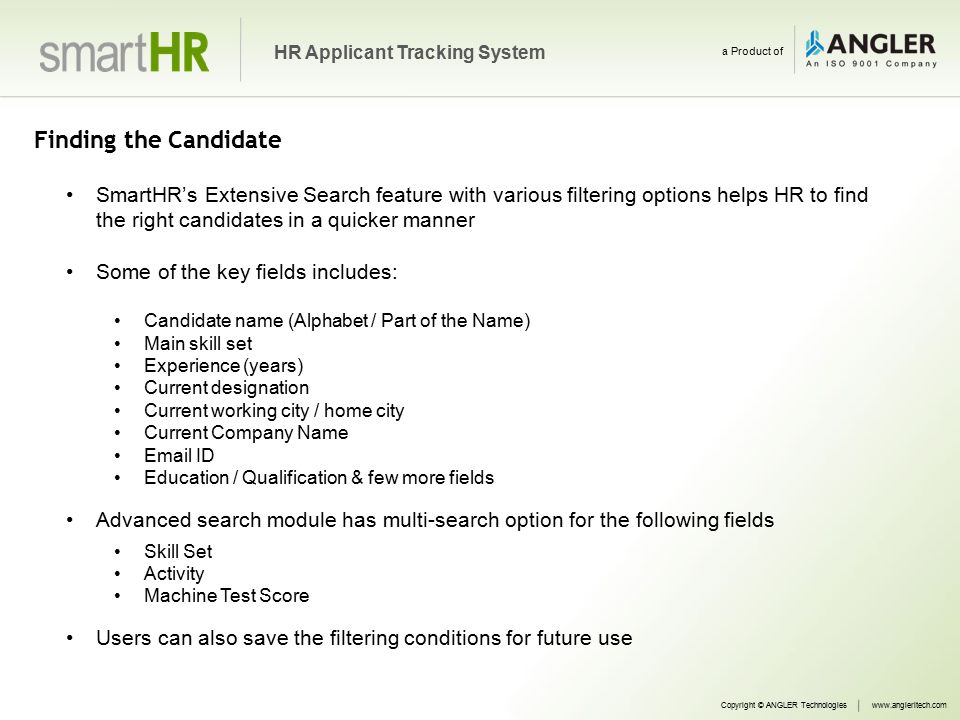 Finding the Candidate SmartHR’s Extensive Search feature with various filtering options helps HR to find the right candidates in a quicker manner Some of the key fields includes: Candidate name (Alphabet / Part of the Name) Main skill set Experience (years) Current designation Current working city / home city Current Company Name  ID Education / Qualification & few more fields Advanced search module has multi-search option for the following fields Skill Set Activity Machine Test Score Users can also save the filtering conditions for future use Copyright © ANGLER Technologieswww.angleritech.com HR Applicant Tracking System a Product of