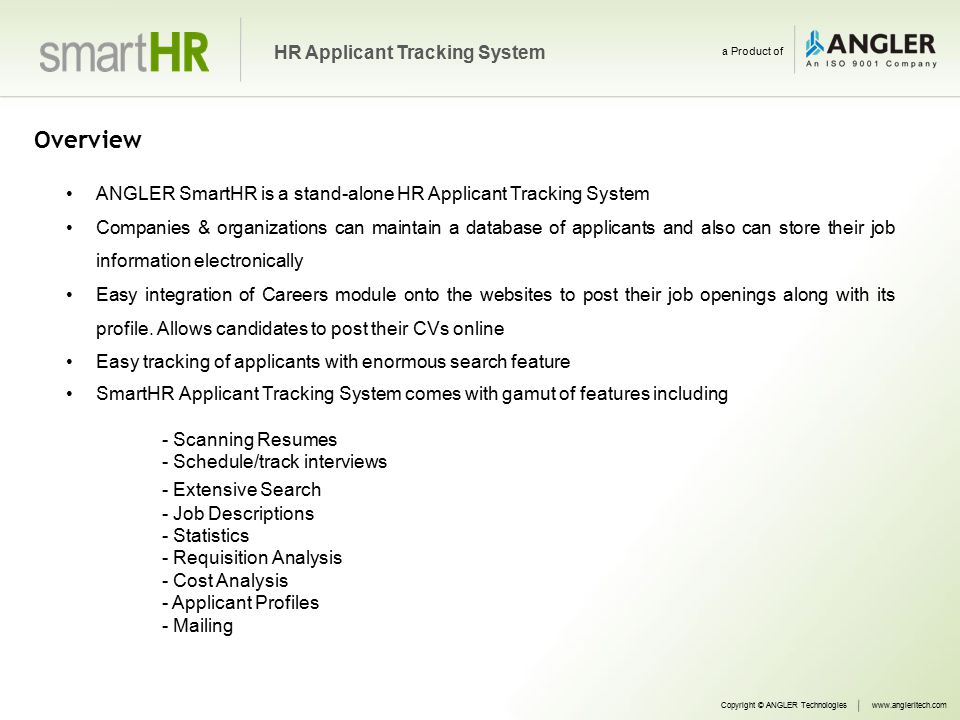 Overview ANGLER SmartHR is a stand-alone HR Applicant Tracking System Companies & organizations can maintain a database of applicants and also can store their job information electronically Easy integration of Careers module onto the websites to post their job openings along with its profile.