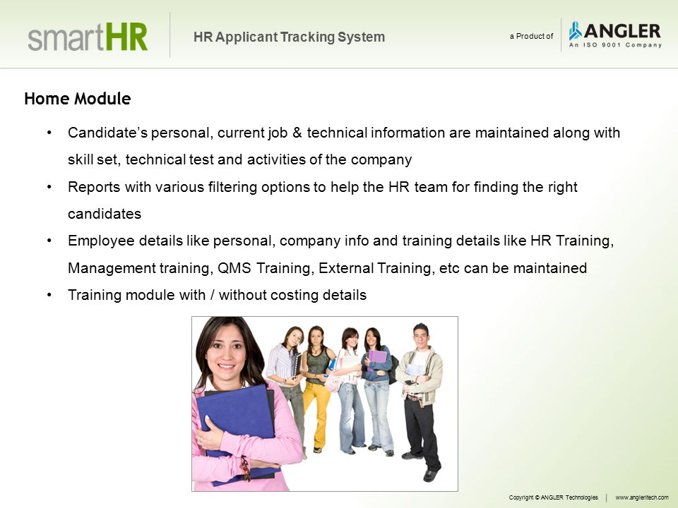 Home Module Candidate’s personal, current job & technical information are maintained along with skill set, technical test and activities of the company Reports with various filtering options to help the HR team for finding the right candidates Employee details like personal, company info and training details like HR Training, Management training, QMS Training, External Training, etc can be maintained Training module with / without costing details Copyright © ANGLER Technologieswww.angleritech.com HR Applicant Tracking System a Product of