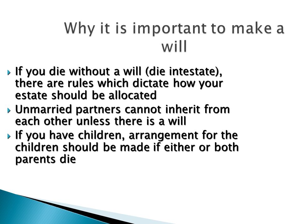 Why it is important to make a will  If you die without a will (die intestate), there are rules which dictate how your estate should be allocated  Unmarried partners cannot inherit from each other unless there is a will  If you have children, arrangement for the children should be made if either or both parents die