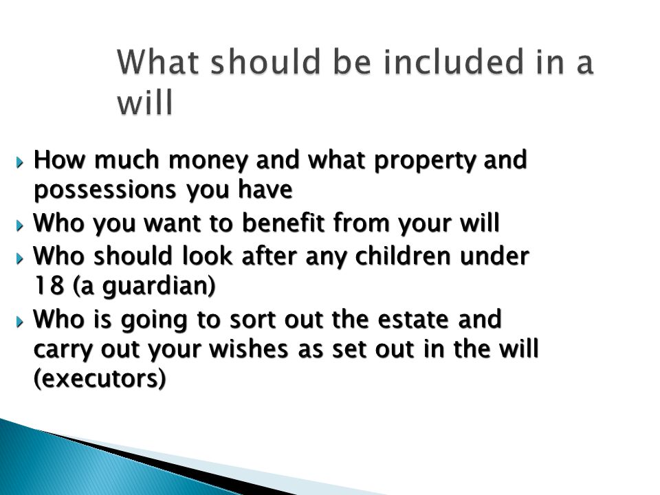 What should be included in a will  How much money and what property and possessions you have  Who you want to benefit from your will  Who should look after any children under 18 (a guardian)  Who is going to sort out the estate and carry out your wishes as set out in the will (executors)