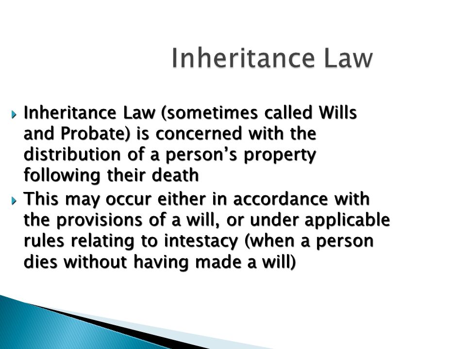 Inheritance Law  Inheritance Law (sometimes called Wills and Probate) is concerned with the distribution of a person’s property following their death  This may occur either in accordance with the provisions of a will, or under applicable rules relating to intestacy (when a person dies without having made a will)