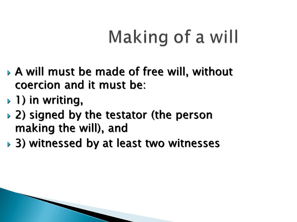 Making of a will  A will must be made of free will, without coercion and it must be:  1) in writing,  2) signed by the testator (the person making the will), and  3) witnessed by at least two witnesses