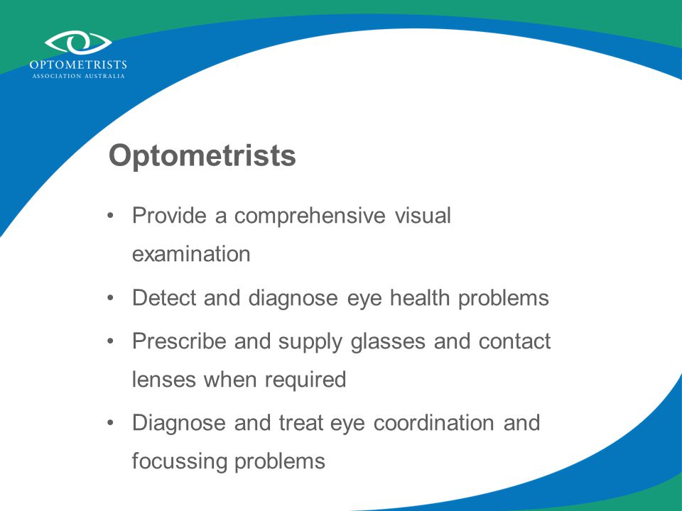 Optometrists Provide a comprehensive visual examination Detect and diagnose eye health problems Prescribe and supply glasses and contact lenses when required Diagnose and treat eye coordination and focussing problems