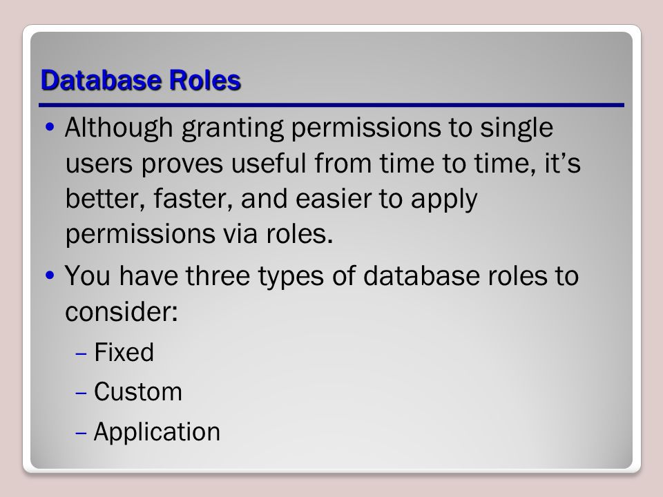 Database Roles Although granting permissions to single users proves useful from time to time, it’s better, faster, and easier to apply permissions via roles.