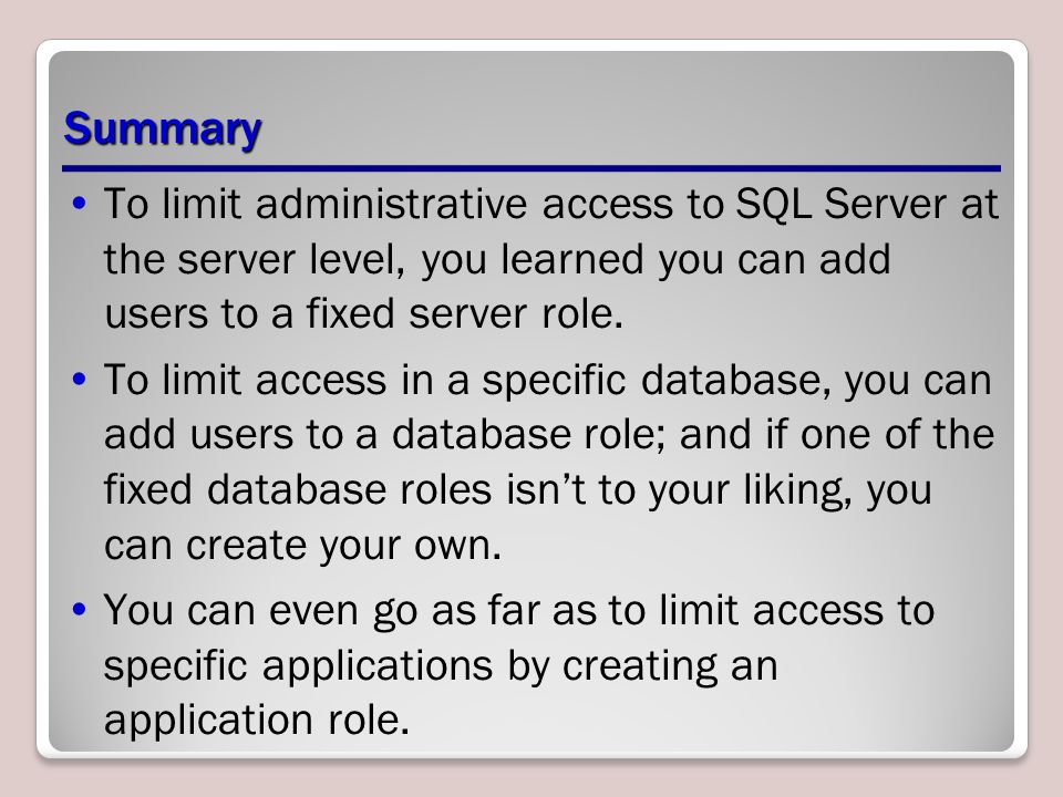 Summary To limit administrative access to SQL Server at the server level, you learned you can add users to a fixed server role.