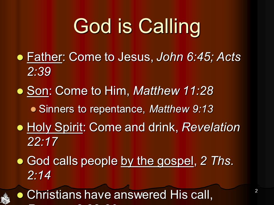 God is Calling Father: Come to Jesus, John 6:45; Acts 2:39 Father: Come to Jesus, John 6:45; Acts 2:39 Son: Come to Him, Matthew 11:28 Son: Come to Him, Matthew 11:28 Sinners to repentance, Matthew 9:13 Sinners to repentance, Matthew 9:13 Holy Spirit: Come and drink, Revelation 22:17 Holy Spirit: Come and drink, Revelation 22:17 God calls people by the gospel, 2 Ths.