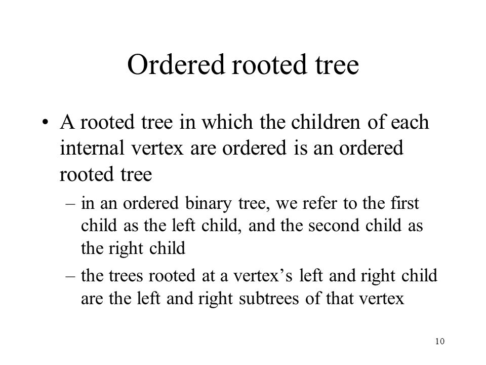 10 Ordered rooted tree A rooted tree in which the children of each internal vertex are ordered is an ordered rooted tree –in an ordered binary tree, we refer to the first child as the left child, and the second child as the right child –the trees rooted at a vertex’s left and right child are the left and right subtrees of that vertex