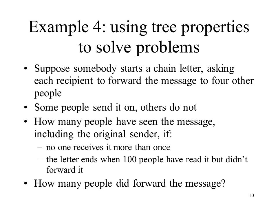 13 Example 4: using tree properties to solve problems Suppose somebody starts a chain letter, asking each recipient to forward the message to four other people Some people send it on, others do not How many people have seen the message, including the original sender, if: –no one receives it more than once –the letter ends when 100 people have read it but didn’t forward it How many people did forward the message