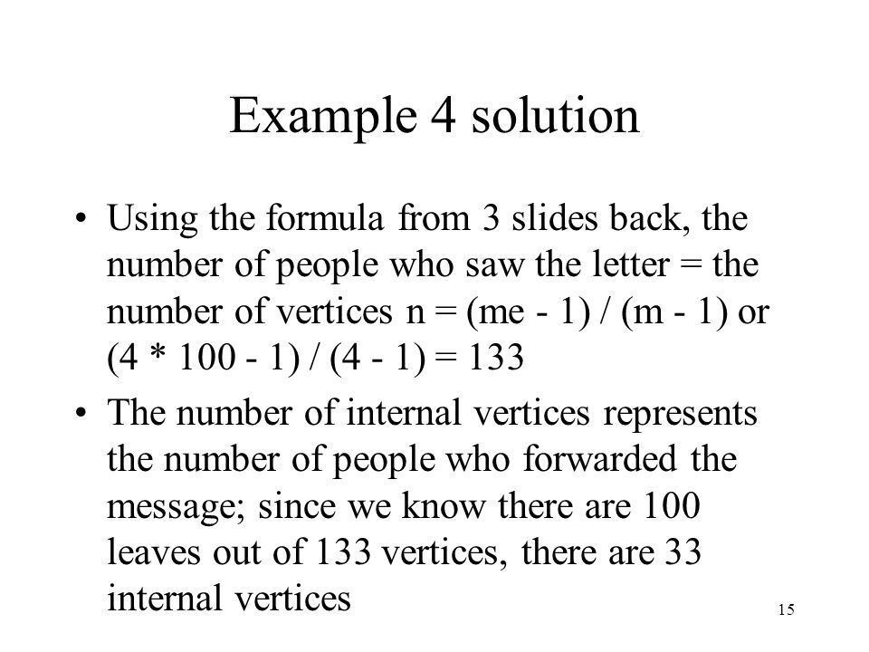 15 Example 4 solution Using the formula from 3 slides back, the number of people who saw the letter = the number of vertices n = (me - 1) / (m - 1) or (4 * ) / (4 - 1) = 133 The number of internal vertices represents the number of people who forwarded the message; since we know there are 100 leaves out of 133 vertices, there are 33 internal vertices