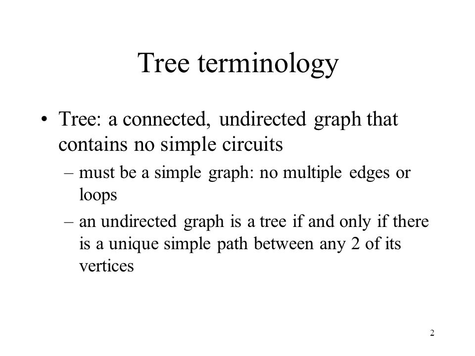 2 Tree terminology Tree: a connected, undirected graph that contains no simple circuits –must be a simple graph: no multiple edges or loops –an undirected graph is a tree if and only if there is a unique simple path between any 2 of its vertices