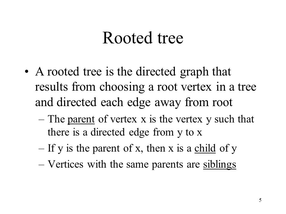 5 Rooted tree A rooted tree is the directed graph that results from choosing a root vertex in a tree and directed each edge away from root –The parent of vertex x is the vertex y such that there is a directed edge from y to x –If y is the parent of x, then x is a child of y –Vertices with the same parents are siblings