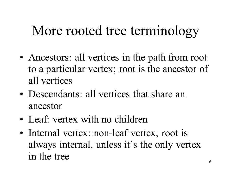 6 More rooted tree terminology Ancestors: all vertices in the path from root to a particular vertex; root is the ancestor of all vertices Descendants: all vertices that share an ancestor Leaf: vertex with no children Internal vertex: non-leaf vertex; root is always internal, unless it’s the only vertex in the tree