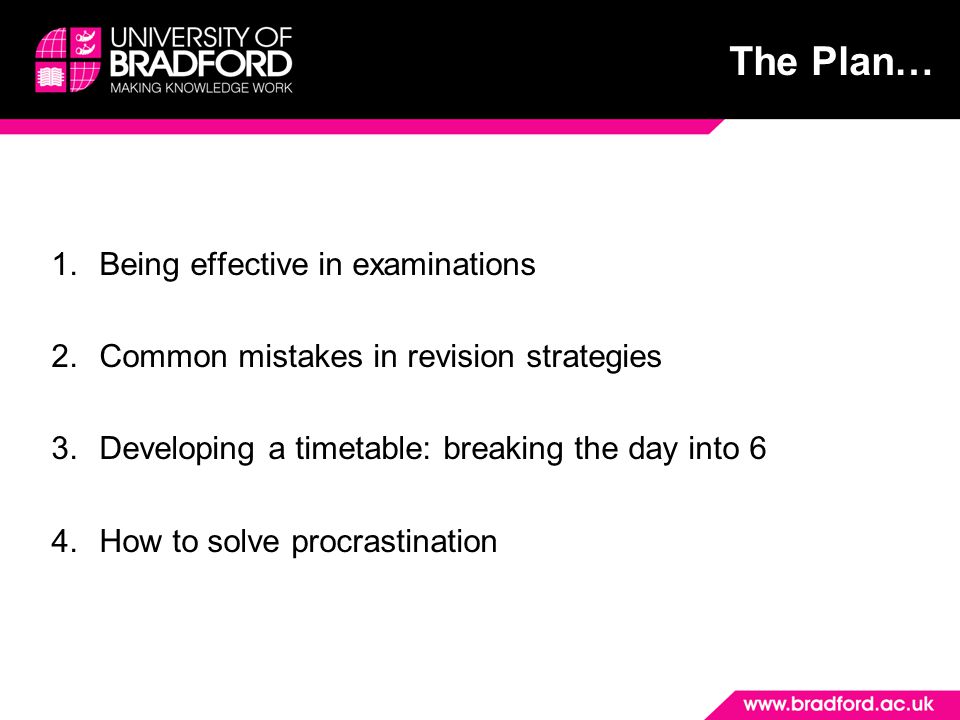 The Plan… 1.Being effective in examinations 2.Common mistakes in revision strategies 3.Developing a timetable: breaking the day into 6 4.How to solve procrastination