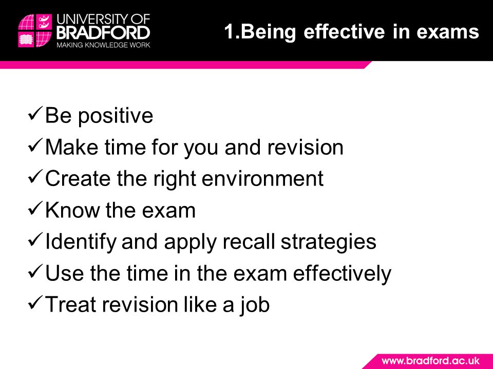 Be positive Make time for you and revision Create the right environment Know the exam Identify and apply recall strategies Use the time in the exam effectively Treat revision like a job 1.Being effective in exams