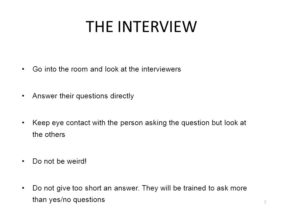 Go into the room and look at the interviewers Answer their questions directly Keep eye contact with the person asking the question but look at the others Do not be weird.