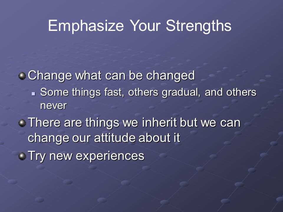 Change what can be changed Some things fast, others gradual, and others never Some things fast, others gradual, and others never There are things we inherit but we can change our attitude about it Try new experiences Emphasize Your Strengths