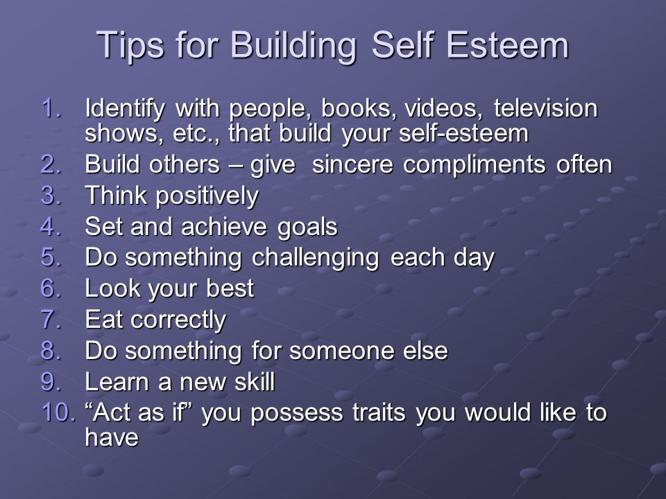 Tips for Building Self Esteem 1.Identify with people, books, videos, television shows, etc., that build your self-esteem 2.Build others – give sincere compliments often 3.Think positively 4.Set and achieve goals 5.Do something challenging each day 6.Look your best 7.Eat correctly 8.Do something for someone else 9.Learn a new skill 10. Act as if you possess traits you would like to have
