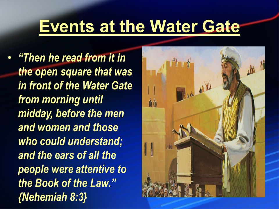 Events at the Water Gate Then he read from it in the open square that was in front of the Water Gate from morning until midday, before the men and women and those who could understand; and the ears of all the people were attentive to the Book of the Law. {Nehemiah 8:3}