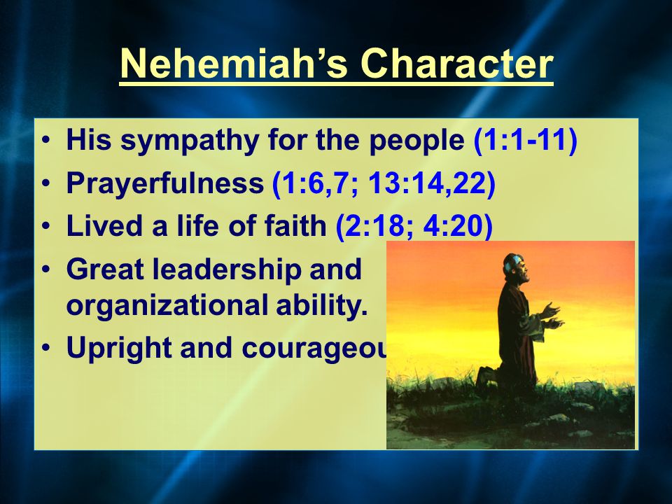 Nehemiah’s Character His sympathy for the people (1:1-11) Prayerfulness (1:6,7; 13:14,22) Lived a life of faith (2:18; 4:20) Great leadership and organizational ability.