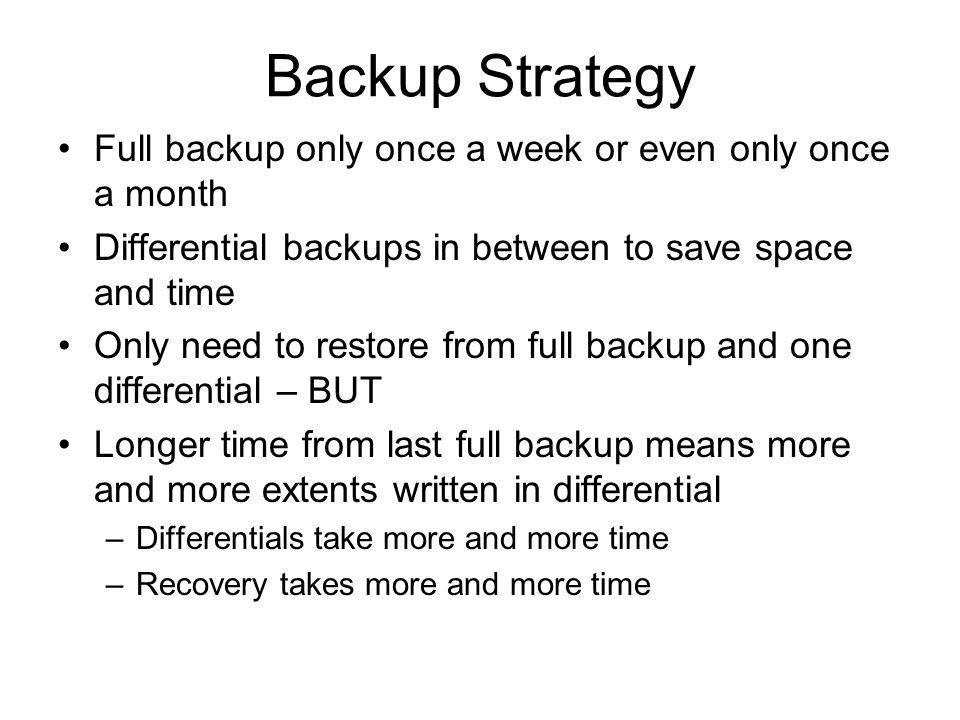 Backup Strategy Full backup only once a week or even only once a month Differential backups in between to save space and time Only need to restore from full backup and one differential – BUT Longer time from last full backup means more and more extents written in differential –Differentials take more and more time –Recovery takes more and more time