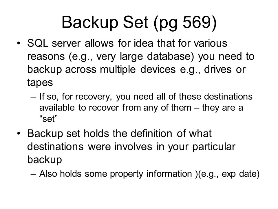 Backup Set (pg 569) SQL server allows for idea that for various reasons (e.g., very large database) you need to backup across multiple devices e.g., drives or tapes –If so, for recovery, you need all of these destinations available to recover from any of them – they are a set Backup set holds the definition of what destinations were involves in your particular backup –Also holds some property information )(e.g., exp date)