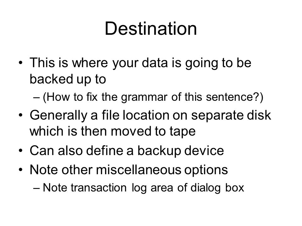 Destination This is where your data is going to be backed up to –(How to fix the grammar of this sentence ) Generally a file location on separate disk which is then moved to tape Can also define a backup device Note other miscellaneous options –Note transaction log area of dialog box