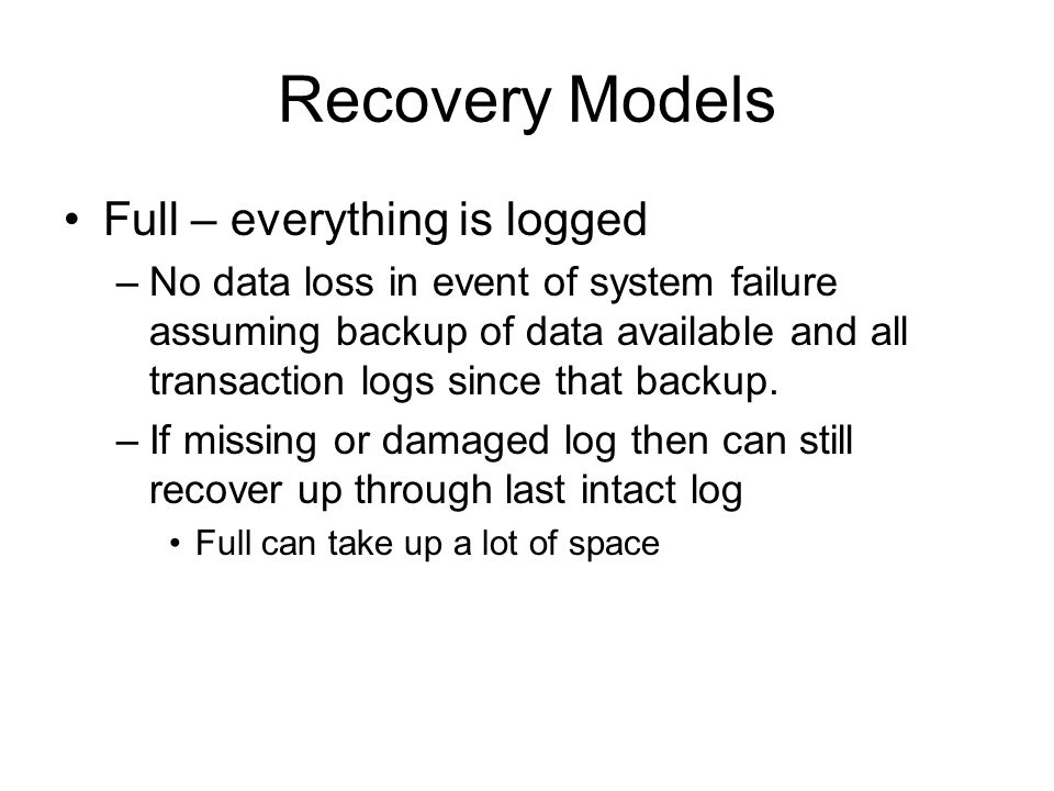 Recovery Models Full – everything is logged –No data loss in event of system failure assuming backup of data available and all transaction logs since that backup.