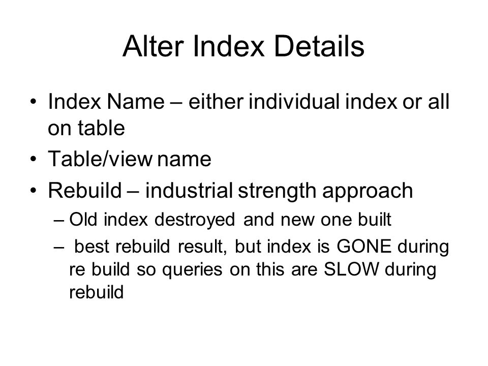 Alter Index Details Index Name – either individual index or all on table Table/view name Rebuild – industrial strength approach –Old index destroyed and new one built – best rebuild result, but index is GONE during re build so queries on this are SLOW during rebuild