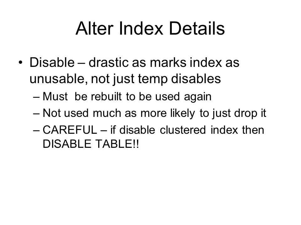 Alter Index Details Disable – drastic as marks index as unusable, not just temp disables –Must be rebuilt to be used again –Not used much as more likely to just drop it –CAREFUL – if disable clustered index then DISABLE TABLE!!