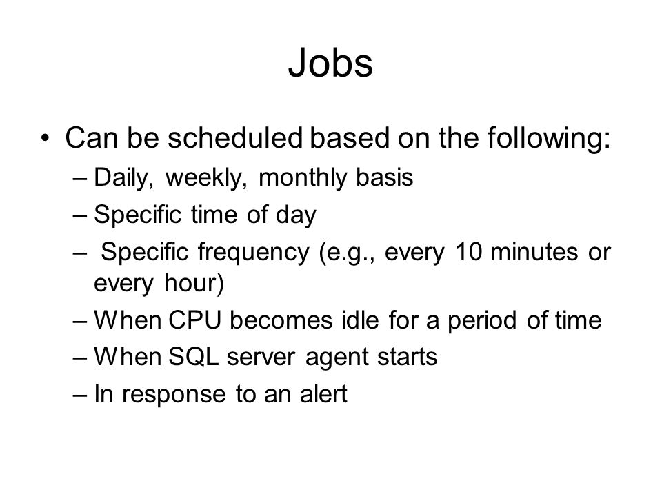 Jobs Can be scheduled based on the following: –Daily, weekly, monthly basis –Specific time of day – Specific frequency (e.g., every 10 minutes or every hour) –When CPU becomes idle for a period of time –When SQL server agent starts –In response to an alert
