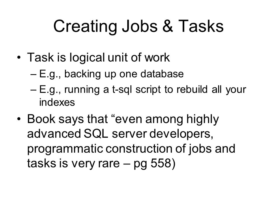 Creating Jobs & Tasks Task is logical unit of work –E.g., backing up one database –E.g., running a t-sql script to rebuild all your indexes Book says that even among highly advanced SQL server developers, programmatic construction of jobs and tasks is very rare – pg 558)