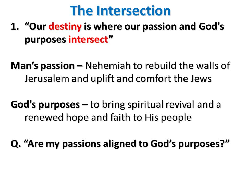 The Intersection 1. Our destiny is where our passion and God’s purposes intersect Man’s passion – Nehemiah to rebuild the walls of Jerusalem and uplift and comfort the Jews God’s purposes – to bring spiritual revival and a renewed hope and faith to His people Q.