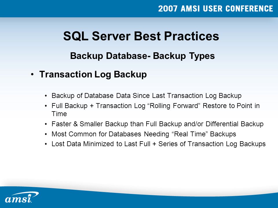 SQL Server Best Practices Transaction Log Backup Backup of Database Data Since Last Transaction Log Backup Full Backup + Transaction Log Rolling Forward Restore to Point in Time Faster & Smaller Backup than Full Backup and/or Differential Backup Most Common for Databases Needing Real Time Backups Lost Data Minimized to Last Full + Series of Transaction Log Backups Backup Database- Backup Types