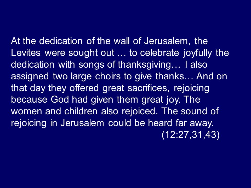 At the dedication of the wall of Jerusalem, the Levites were sought out … to celebrate joyfully the dedication with songs of thanksgiving… I also assigned two large choirs to give thanks… And on that day they offered great sacrifices, rejoicing because God had given them great joy.