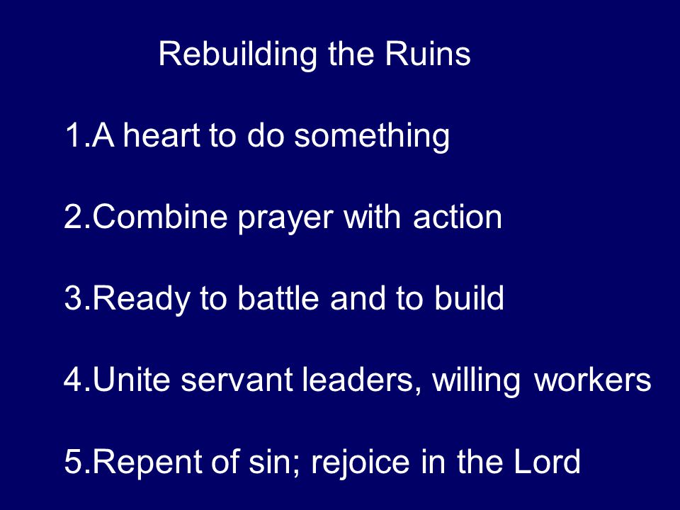 Rebuilding the Ruins 1.A heart to do something 2.Combine prayer with action 3.Ready to battle and to build 4.Unite servant leaders, willing workers 5.Repent of sin; rejoice in the Lord
