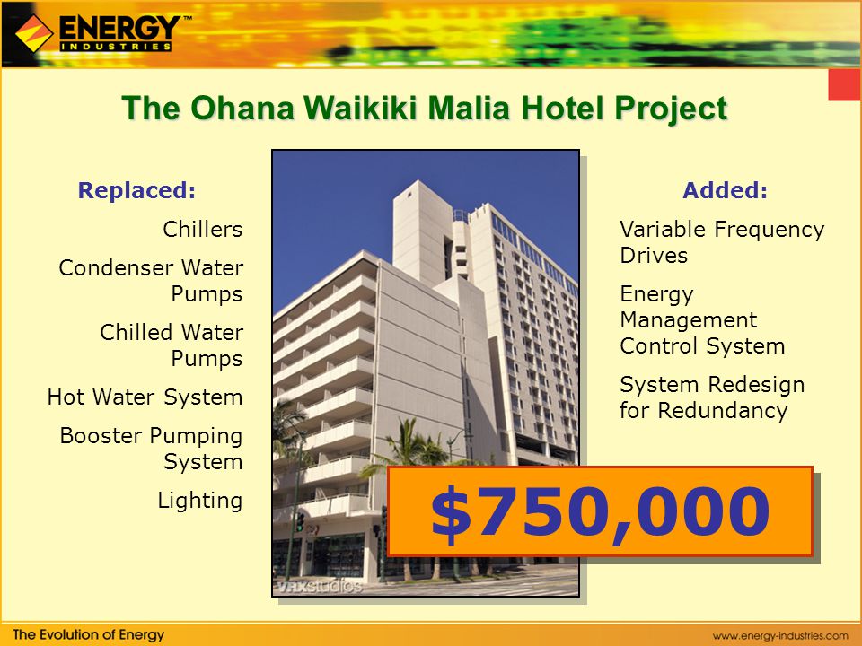 The Ohana Waikiki Malia Hotel Project Replaced: Chillers Condenser Water Pumps Chilled Water Pumps Hot Water System Booster Pumping System Lighting Added: Variable Frequency Drives Energy Management Control System System Redesign for Redundancy $750,000