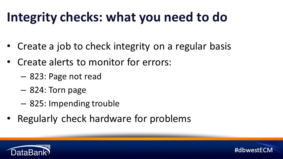 #dbwestECM Integrity checks: what you need to do Create a job to check integrity on a regular basis Create alerts to monitor for errors: – 823: Page not read – 824: Torn page – 825: Impending trouble Regularly check hardware for problems