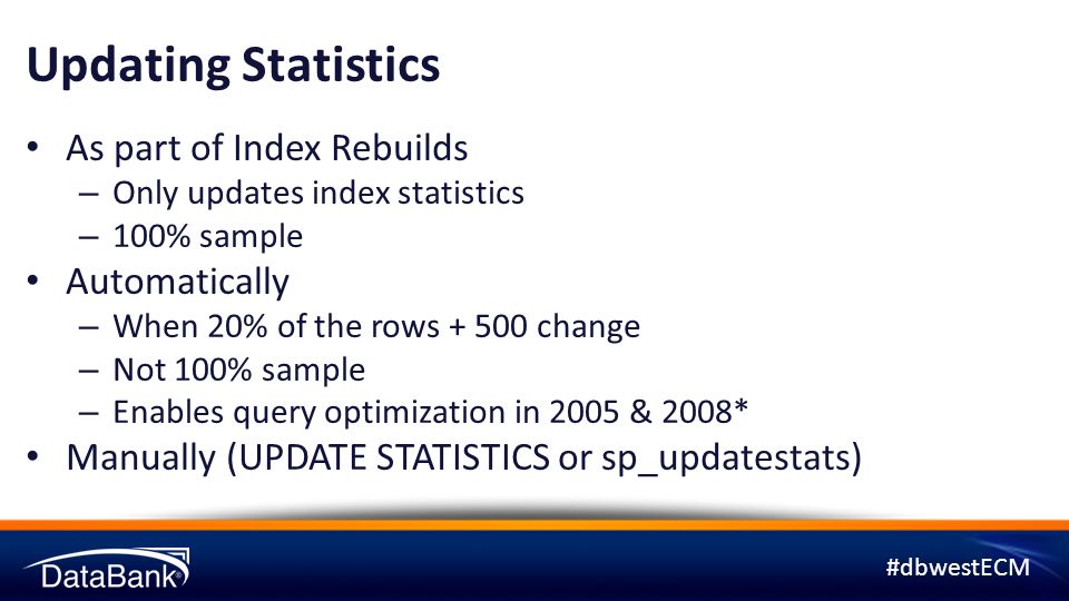 #dbwestECM Updating Statistics As part of Index Rebuilds – Only updates index statistics – 100% sample Automatically – When 20% of the rows change – Not 100% sample – Enables query optimization in 2005 & 2008* Manually (UPDATE STATISTICS or sp_updatestats)