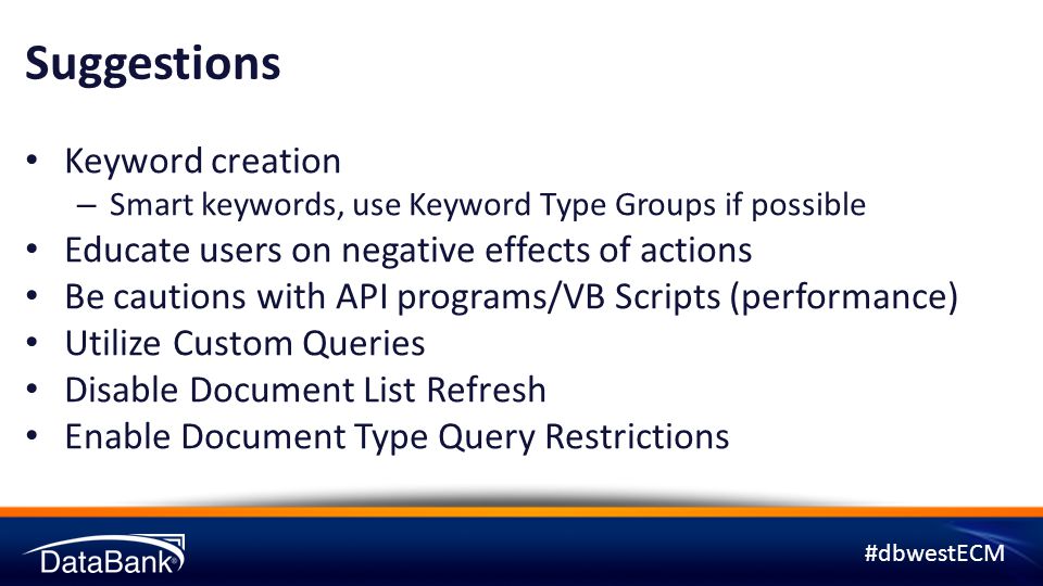 #dbwestECM Suggestions Keyword creation – Smart keywords, use Keyword Type Groups if possible Educate users on negative effects of actions Be cautions with API programs/VB Scripts (performance) Utilize Custom Queries Disable Document List Refresh Enable Document Type Query Restrictions