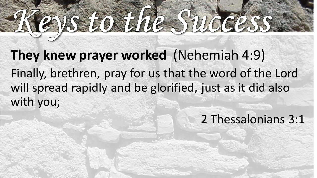 They knew prayer worked (Nehemiah 4:9) Finally, brethren, pray for us that the word of the Lord will spread rapidly and be glorified, just as it did also with you; 2 Thessalonians 3:1