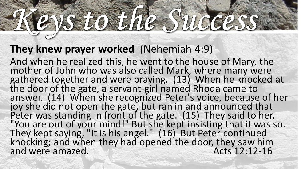 They knew prayer worked (Nehemiah 4:9) And when he realized this, he went to the house of Mary, the mother of John who was also called Mark, where many were gathered together and were praying.
