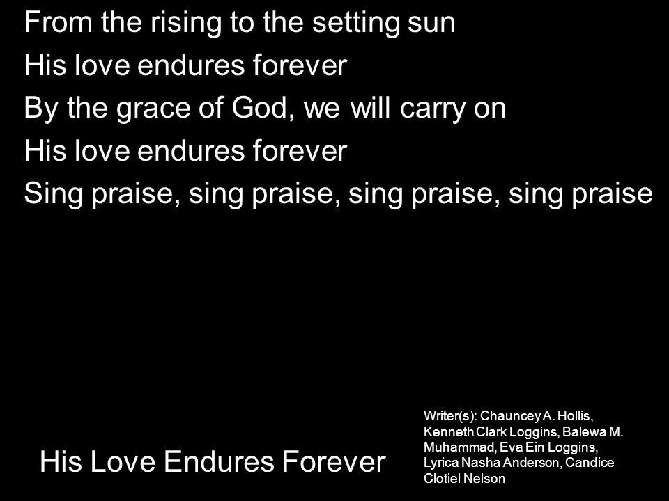 From the rising to the setting sun His love endures forever By the grace of God, we will carry on His love endures forever Sing praise, sing praise, sing praise, sing praise His Love Endures Forever Writer(s): Chauncey A.