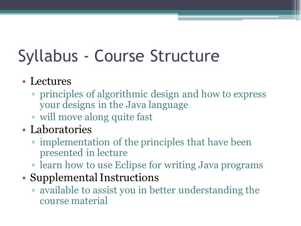 Syllabus - Course Structure Lectures ▫principles of algorithmic design and how to express your designs in the Java language ▫will move along quite fast Laboratories ▫implementation of the principles that have been presented in lecture ▫learn how to use Eclipse for writing Java programs Supplemental Instructions ▫available to assist you in better understanding the course material