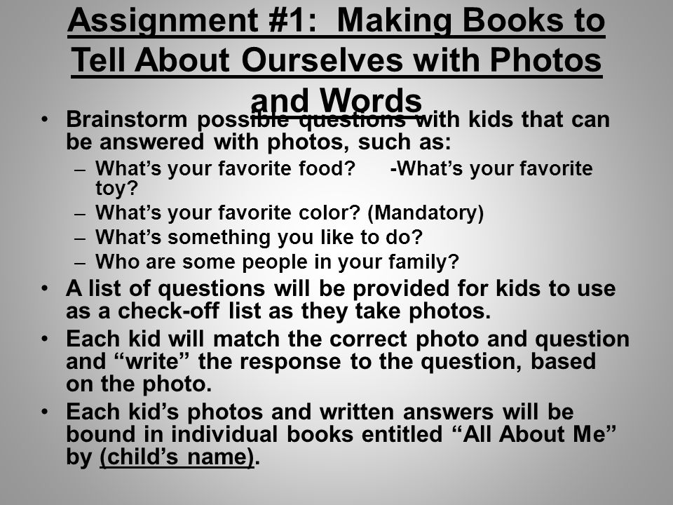Assignment #1: Making Books to Tell About Ourselves with Photos and Words Brainstorm possible questions with kids that can be answered with photos, such as: –What’s your favorite food.
