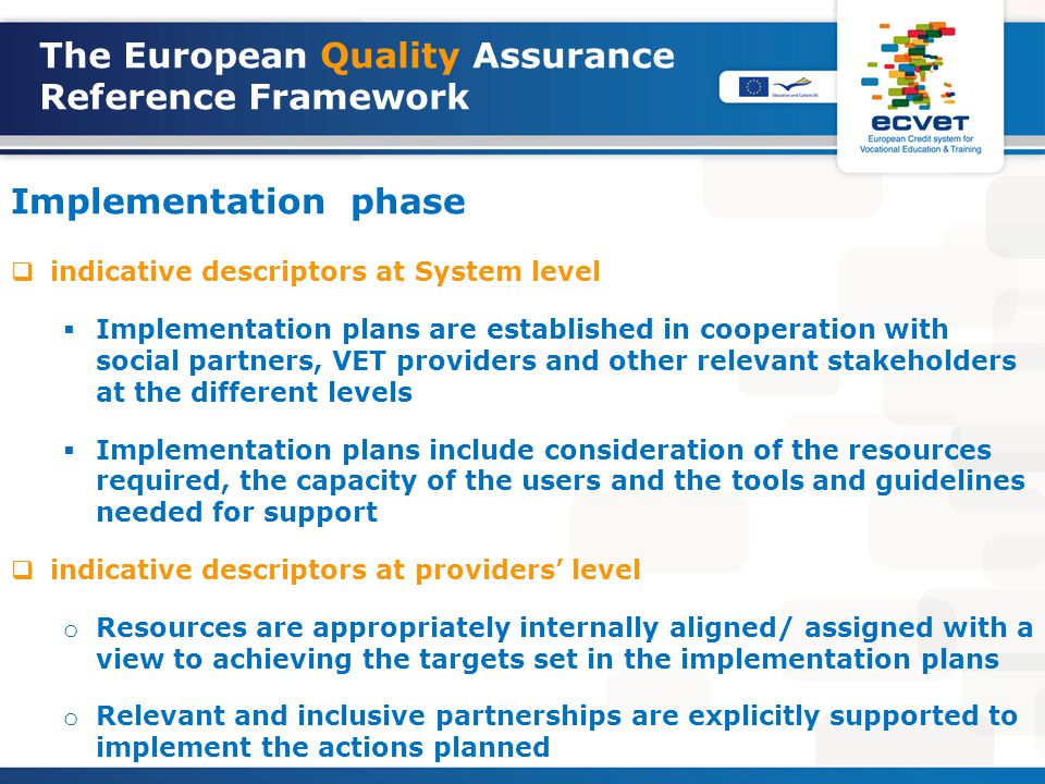 The European Quality Assurance Reference Framework Implementation phase  indicative descriptors at System level  Implementation plans are established in cooperation with social partners, VET providers and other relevant stakeholders at the different levels  Implementation plans include consideration of the resources required, the capacity of the users and the tools and guidelines needed for support  indicative descriptors at providers’ level o Resources are appropriately internally aligned/ assigned with a view to achieving the targets set in the implementation plans o Relevant and inclusive partnerships are explicitly supported to implement the actions planned
